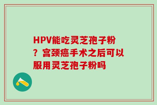HPV能吃灵芝孢子粉？宫颈癌手术之后可以服用灵芝孢子粉吗