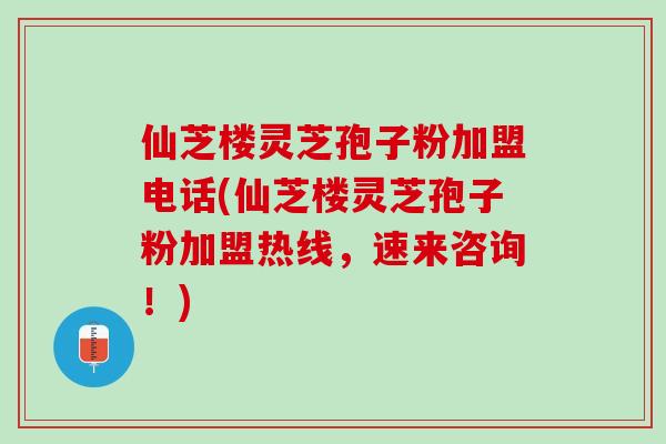 仙芝楼灵芝孢子粉加盟电话(仙芝楼灵芝孢子粉加盟热线,速来咨询!) 仙芝楼灵芝孢子粉加盟电话(仙芝楼灵芝孢子粉加盟热线,速来咨询!)
