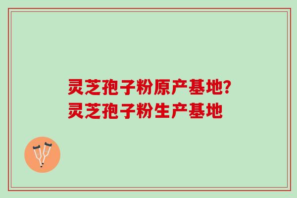 灵芝孢子粉原产基地?灵芝孢子粉生产基地 灵芝孢子粉原产基地?灵芝孢子粉生产基地
