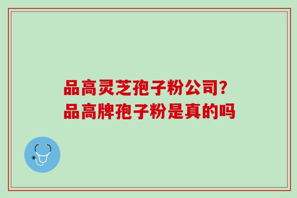 品高灵芝孢子粉公司?品高牌孢子粉是真的吗 品高灵芝孢子粉公司?品高牌孢子粉是真的吗