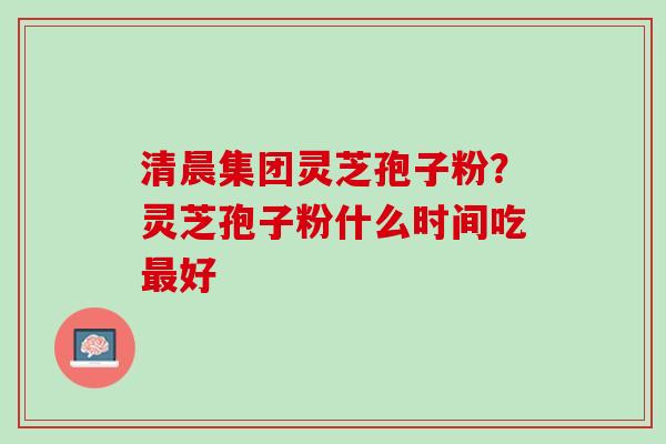 清晨集团灵芝孢子粉？灵芝孢子粉什么时间吃最好