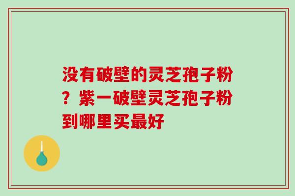 没有破壁的灵芝孢子粉？紫一破壁灵芝孢子粉到哪里买好