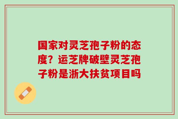 国家对灵芝孢子粉的态度?运芝牌破壁灵芝孢子粉是浙大扶贫项目吗 国家对灵芝孢子粉的态度?运芝牌破壁灵芝孢子粉是浙大扶贫项目吗