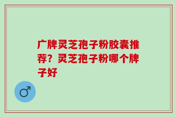 广牌灵芝孢子粉胶囊推荐？灵芝孢子粉哪个牌子好
