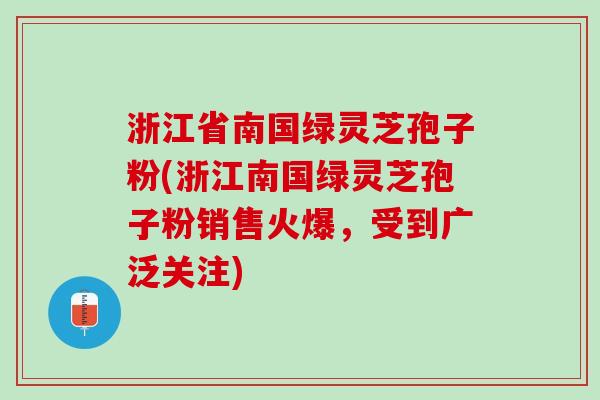 浙江省南国绿灵芝孢子粉(浙江南国绿灵芝孢子粉销售火爆，受到广泛关注)