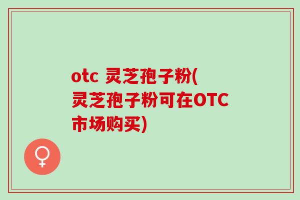 otc 灵芝孢子粉(灵芝孢子粉可在OTC市场购买)