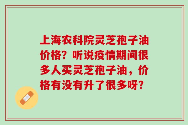 上海农科院灵芝孢子油价格?听说疫情期间很多人买灵芝孢子油,价格有没有升了很多呀? 上海农科院灵芝孢子油价格?听说疫情期间很多人买灵芝孢子油,价格有没有升了很多呀?