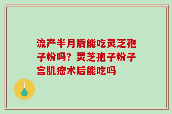 流产半月后能吃灵芝孢子粉吗？灵芝孢子粉子宫肌瘤术后能吃吗