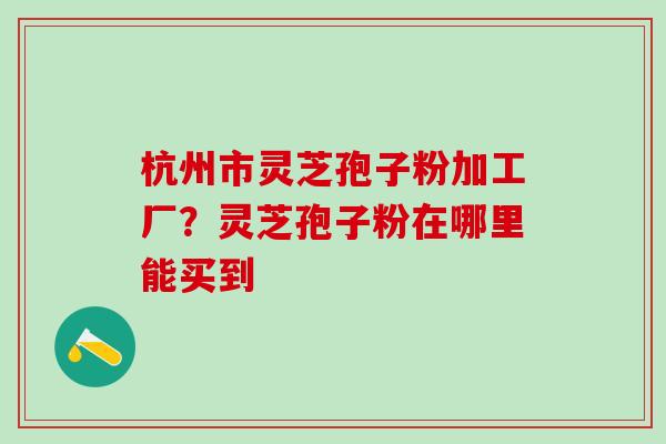 杭州市灵芝孢子粉加工厂？灵芝孢子粉在哪里能买到