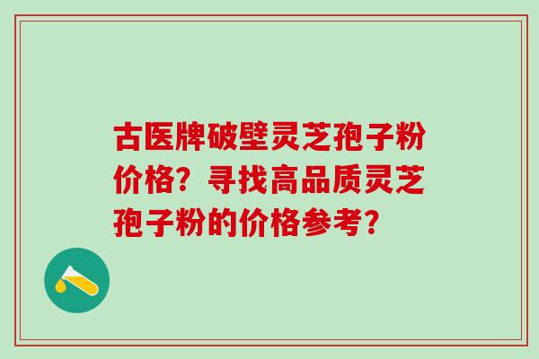 古医牌破壁灵芝孢子粉价格？寻找高品质灵芝孢子粉的价格参考？