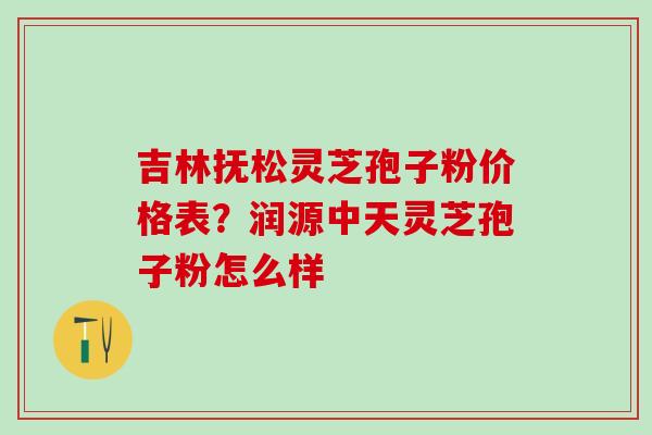 吉林抚松灵芝孢子粉价格表?润源中天灵芝孢子粉怎么样 吉林抚松灵芝孢子粉价格表?润源中天灵芝孢子粉怎么样