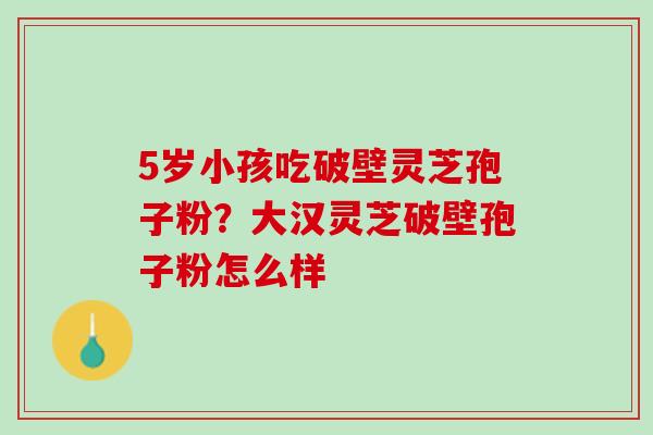 5岁小孩吃破壁灵芝孢子粉?大汉灵芝破壁孢子粉怎么样 5岁小孩吃破壁灵芝孢子粉?大汉灵芝破壁孢子粉怎么样