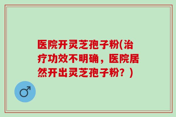 医院开灵芝孢子粉(治疗功效不明确，医院居然开出灵芝孢子粉？)