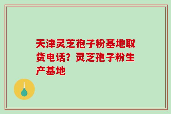 天津灵芝孢子粉基地取货电话？灵芝孢子粉生产基地