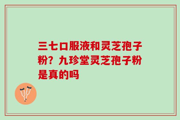 三七口服液和灵芝孢子粉？九珍堂灵芝孢子粉是真的吗