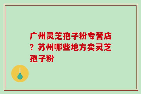 广州灵芝孢子粉专营店？苏州哪些地方卖灵芝孢子粉