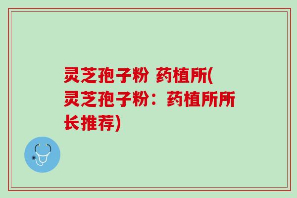 灵芝孢子粉 药植所(灵芝孢子粉：药植所所长推荐)