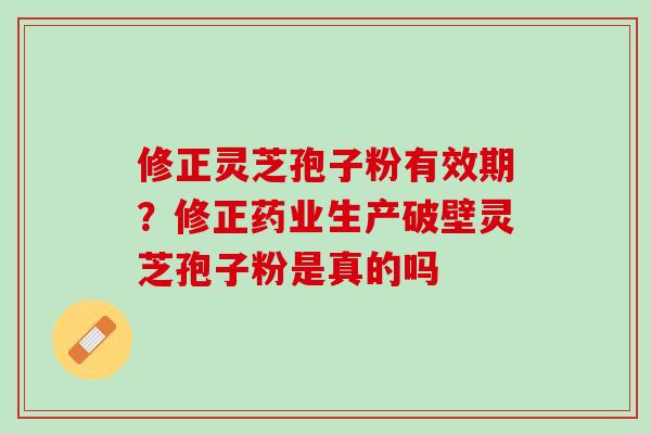 修正灵芝孢子粉有效期?修正药业生产破壁灵芝孢子粉是真的吗 修正灵芝孢子粉有效期?修正药业生产破壁灵芝孢子粉是真的吗