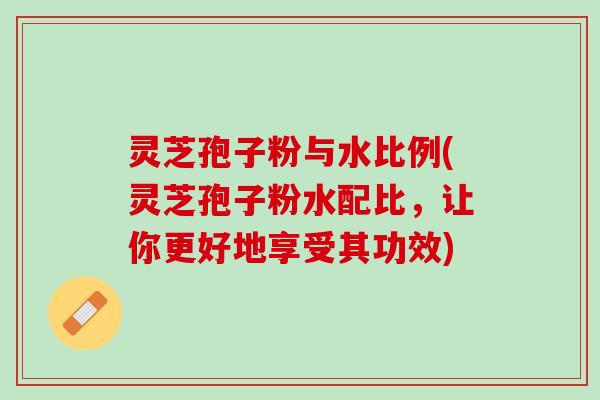 灵芝孢子粉与水比例(灵芝孢子粉水配比，让你更好地享受其功效)