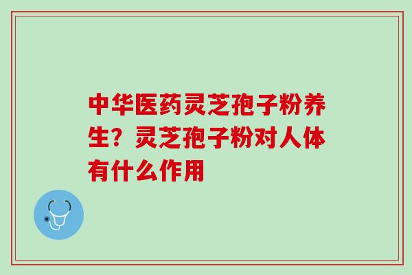中华医药灵芝孢子粉养生?灵芝孢子粉对人体有什么作用 中华医药灵芝孢子粉养生?灵芝孢子粉对人体有什么作用