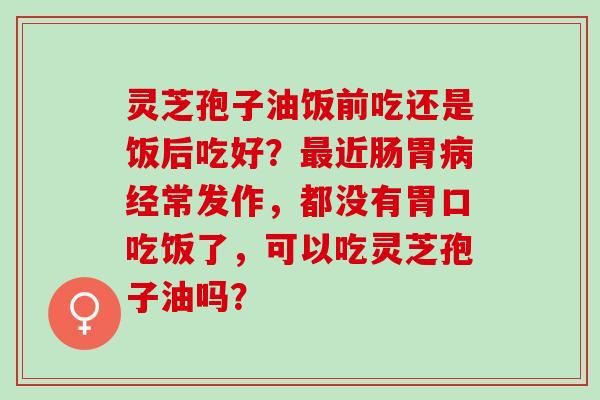 灵芝孢子油饭前吃还是饭后吃好?近肠胃经常发作,都没有胃口吃饭了,可以吃灵芝孢子油吗? 灵芝孢子油饭前吃还是饭后吃好?近肠胃经常发作,都没有胃口吃饭了,可以吃灵芝孢子油吗?