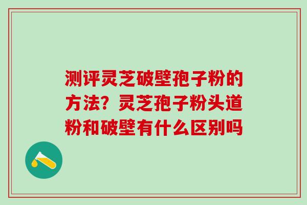 测评灵芝破壁孢子粉的方法？灵芝孢子粉头道粉和破壁有什么区别吗