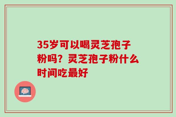 35岁可以喝灵芝孢子粉吗?灵芝孢子粉什么时间吃好 35岁可以喝灵芝孢子粉吗?灵芝孢子粉什么时间吃好