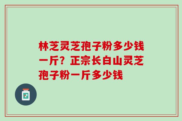 林芝灵芝孢子粉多少钱一斤？正宗长白山灵芝孢子粉一斤多少钱