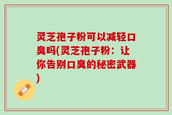 灵芝孢子粉可以减轻口臭吗(灵芝孢子粉：让你告别口臭的秘密武器)