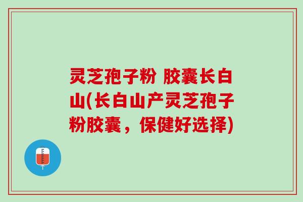 灵芝孢子粉 胶囊长白山(长白山产灵芝孢子粉胶囊，保健好选择)