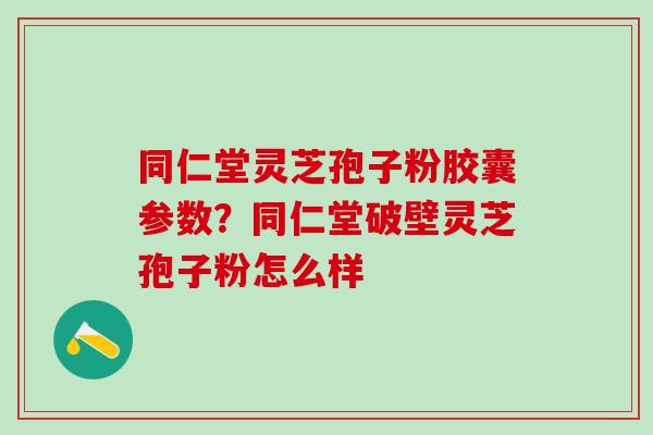 同仁堂灵芝孢子粉胶囊参数？同仁堂破壁灵芝孢子粉怎么样