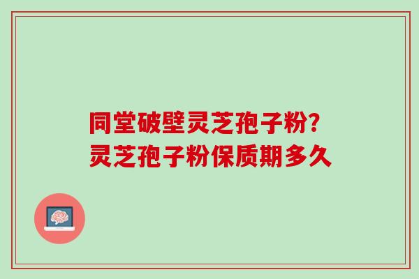 同堂破壁灵芝孢子粉?灵芝孢子粉保质期多久 同堂破壁灵芝孢子粉?灵芝孢子粉保质期多久