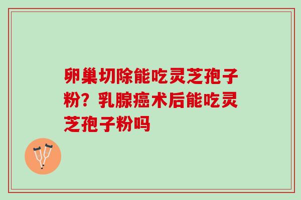 卵巢切除能吃灵芝孢子粉？乳腺癌术后能吃灵芝孢子粉吗