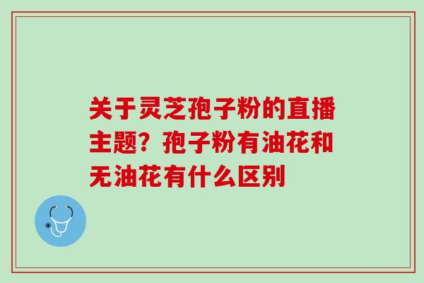 关于灵芝孢子粉的直播主题？孢子粉有油花和无油花有什么区别
