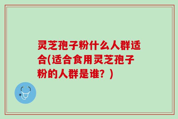 灵芝孢子粉什么人群适合(适合食用灵芝孢子粉的人群是谁？)