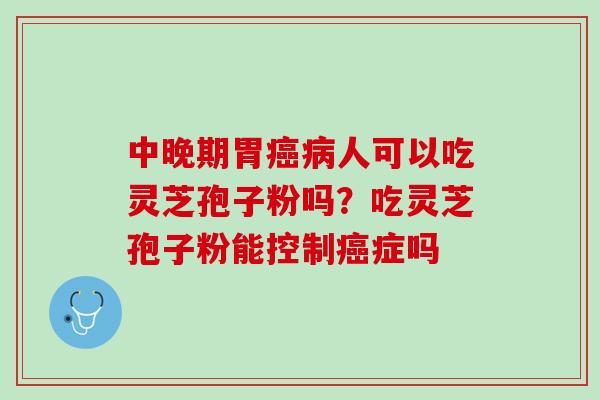 中晚期胃癌病人可以吃灵芝孢子粉吗？吃灵芝孢子粉能控制癌症吗