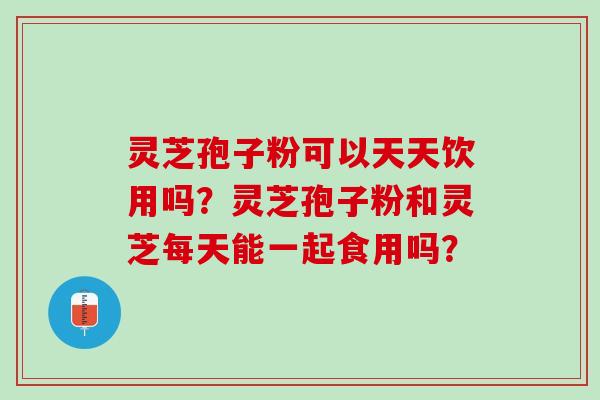 灵芝孢子粉可以天天饮用吗？灵芝孢子粉和灵芝每天能一起食用吗？