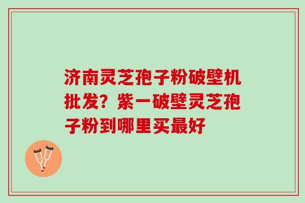 济南灵芝孢子粉破壁机批发？紫一破壁灵芝孢子粉到哪里买最好