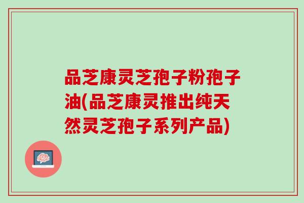 品芝康灵芝孢子粉孢子油(品芝康灵推出纯天然灵芝孢子系列产品) 品芝康灵芝孢子粉孢子油(品芝康灵推出纯天然灵芝孢子系列产品)