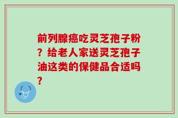 前列腺癌吃灵芝孢子粉？给老人家送灵芝孢子油这类的保健品合适吗？