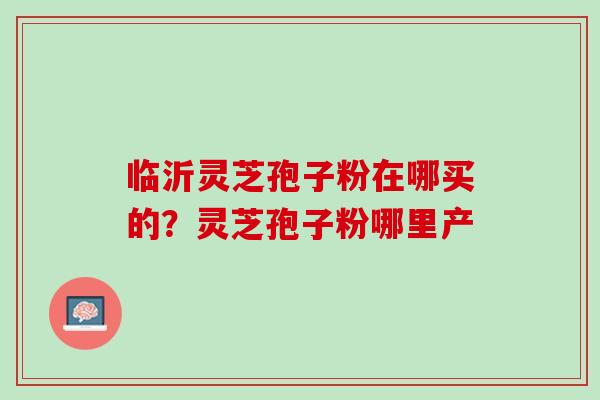 临沂灵芝孢子粉在哪买的？灵芝孢子粉哪里产