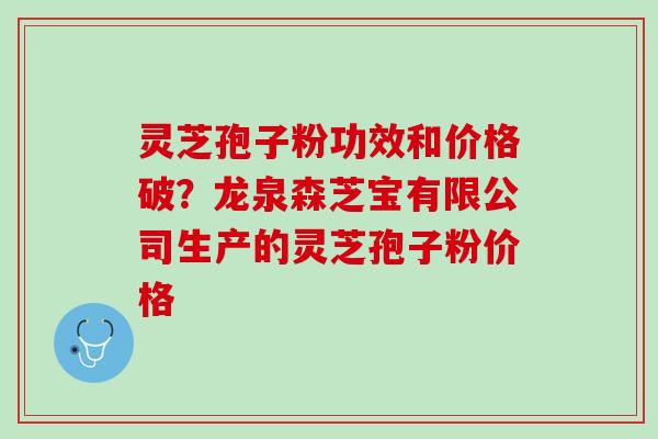 灵芝孢子粉功效和价格破？龙泉森芝宝有限公司生产的灵芝孢子粉价格