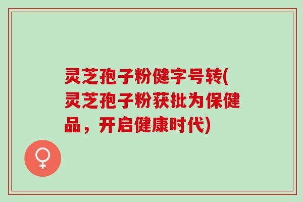 灵芝孢子粉健字号转(灵芝孢子粉获批为保健品，开启健康时代)