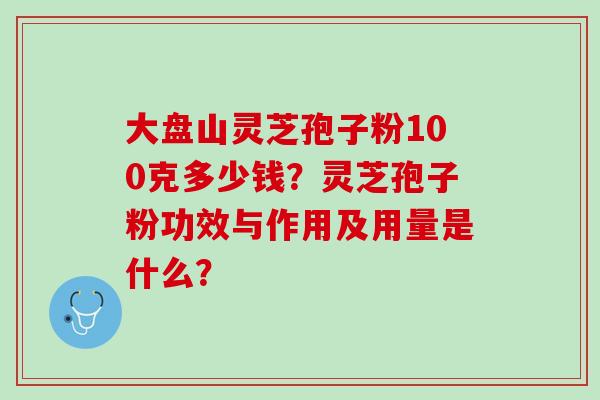 大盘山灵芝孢子粉100克多少钱？灵芝孢子粉功效与作用及用量是什么？
