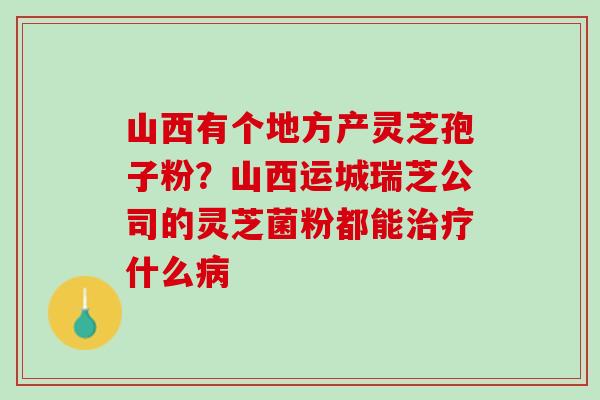 山西有个地方产灵芝孢子粉?山西运城瑞芝公司的灵芝菌粉都能什么 山西有个地方产灵芝孢子粉?山西运城瑞芝公司的灵芝菌粉都能什么