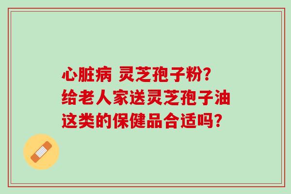 灵芝孢子粉?给老人家送灵芝孢子油这类的保健品合适吗? 灵芝孢子粉?给老人家送灵芝孢子油这类的保健品合适吗?