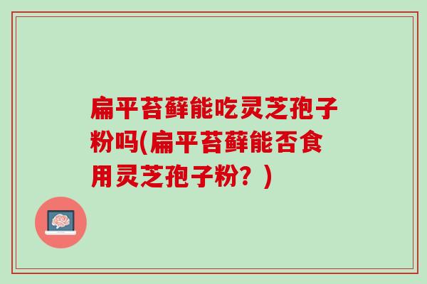 扁平苔藓能吃灵芝孢子粉吗(扁平苔藓能否食用灵芝孢子粉？)