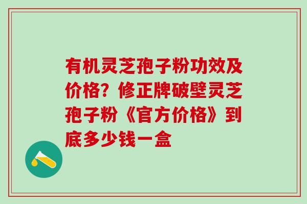 有机灵芝孢子粉功效及价格？修正牌破壁灵芝孢子粉《官方价格》到底多少钱一盒
