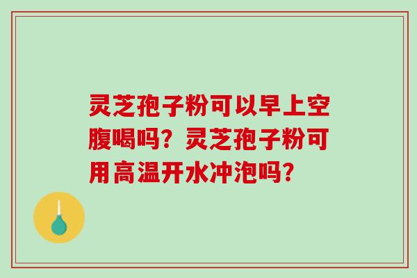 灵芝孢子粉可以早上空腹喝吗？灵芝孢子粉可用高温开水冲泡吗？