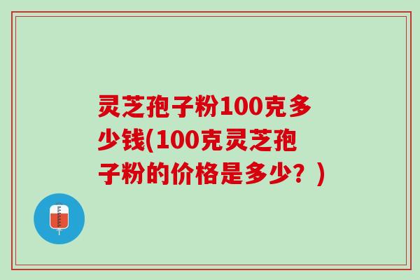 灵芝孢子粉100克多少钱(100克灵芝孢子粉的价格是多少？)